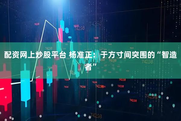 配资网上炒股平台 杨准正：于方寸间突围的“智造者”