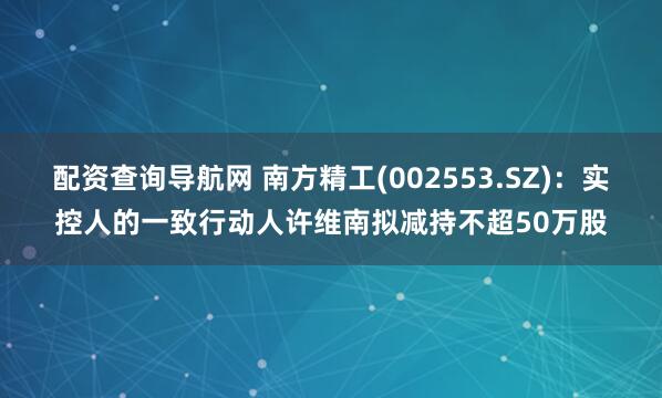 配资查询导航网 南方精工(002553.SZ)：实控人的一致行动人许维南拟减持不超50万股