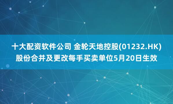 十大配资软件公司 金轮天地控股(01232.HK)股份合并及更改每手买卖单位5月20日生效