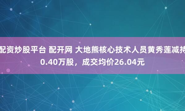 配资炒股平台 配开网 大地熊核心技术人员黄秀莲减持0.40万股，成交均价26.04元
