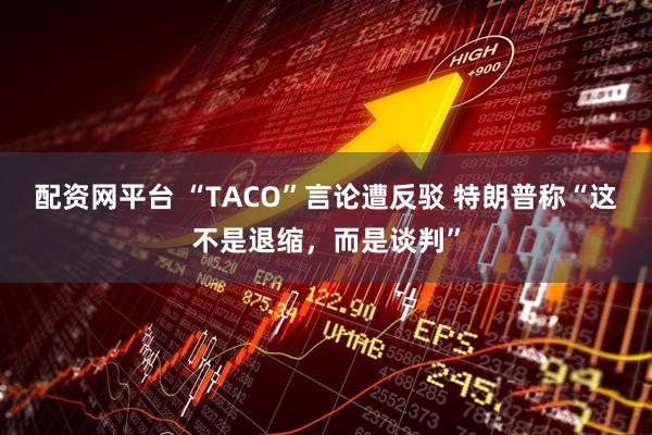 配资网平台 “TACO”言论遭反驳 特朗普称“这不是退缩，而是谈判”
