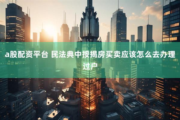 a股配资平台 民法典中按揭房买卖应该怎么去办理过户